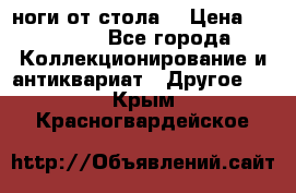 ноги от стола. › Цена ­ 12 000 - Все города Коллекционирование и антиквариат » Другое   . Крым,Красногвардейское